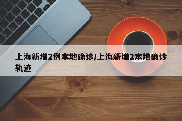 上海新增2例本地确诊/上海新增2本地确诊轨迹